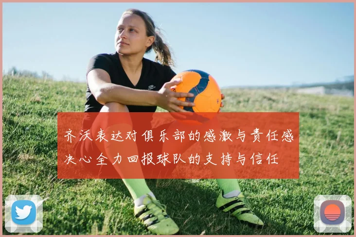 齐沃表达对俱乐部的感激与责任感决心全力回报球队的支持与信任