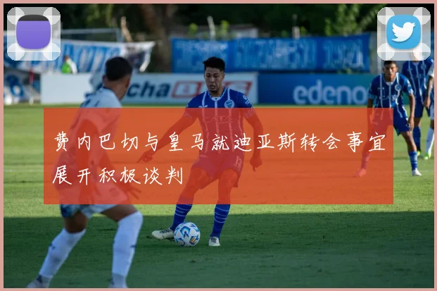 费内巴切与皇马就迪亚斯转会事宜展开积极谈判