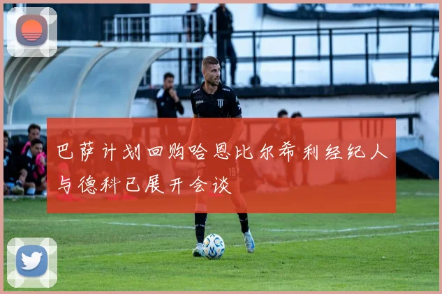 巴萨计划回购哈恩比尔希利经纪人与德科已展开会谈