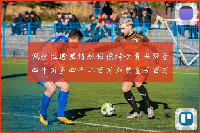 佩杜拉透露格林伍德转会费或降至四千万至四千二百万加奖金五百万至六百万