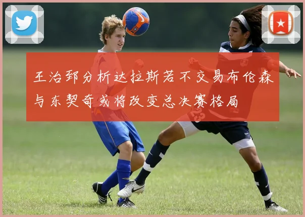 王治郅分析达拉斯若不交易布伦森与东契奇或将改变总决赛格局