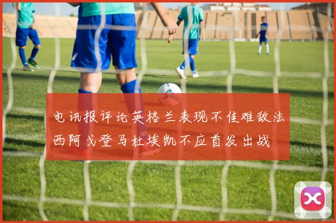 电讯报评论英格兰表现不佳难敌法西阿戈登马杜埃凯不应首发出战