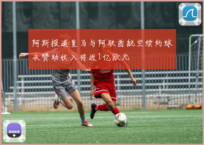 阿斯报道皇马与阿联酋航空续约球衣赞助收入将近1亿欧元